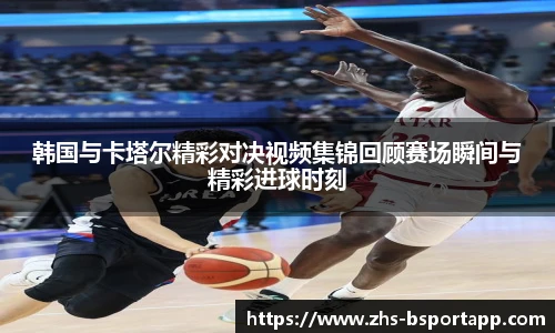 韩国与卡塔尔精彩对决视频集锦回顾赛场瞬间与精彩进球时刻